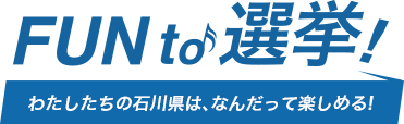 FUN to 選挙！わたしたちの石川県は、なんだって楽しめる！